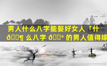 男人什么八字能娶好女人「什 🐶 么八字 💮 的男人值得嫁」